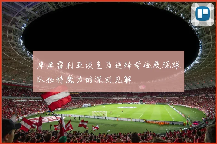 库库雷利亚谈皇马逆转奇迹展现球队独特魔力的深刻见解
